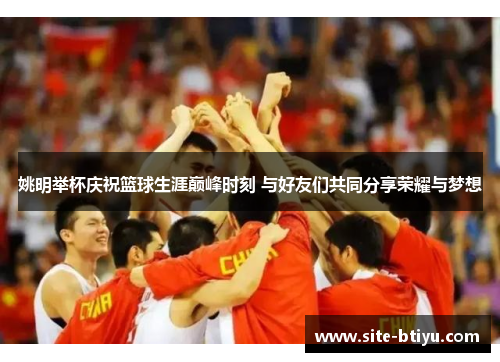 姚明举杯庆祝篮球生涯巅峰时刻 与好友们共同分享荣耀与梦想