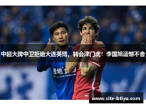 中超大牌中卫拒绝大连英博，转会津门虎！李国旭遗憾不舍
